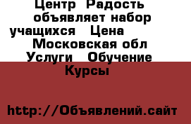 Центр “Радость“ объявляет набор учащихся › Цена ­ 1 000 - Московская обл. Услуги » Обучение. Курсы   